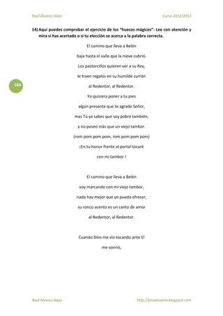 Raúl Álvarez Alejo Curso 2012/2013
Raúl Álvarez Alejo http://ptsansuena.blogspot.com
184
14) Aquí puedes comprobar el ejercicio de los “huecos mágicos”. Lee con atención y
mira si has acertado o si tu elección se acerca a la palabra correcta.
El camino que lleva a Belén
baja hasta el valle que la nieve cubrió.
Los pastorcillos quieren ver a su Rey,
le traen regalos en su humilde zurrón
al Redentor, al Redentor.
Yo quisiera poner a tu pies
algún presente que te agrade Señor,
mas Tú ya sabes que soy pobre también,
y no poseo más que un viejo tambor.
(rom pom pom pom, rom pom pom pom)
¡En tu honor frente al portal tocaré
con mi tambor !
El camino que lleva a Belén
voy marcando con mi viejo tambor,
nada hay mejor que yo pueda ofrecer,
su ronco acento es un canto de amor
al Redentor, al Redentor.
Cuando Dios me vio tocando ante El
me sonrió.
 