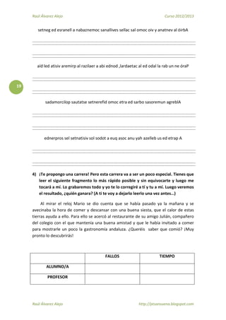Raúl Álvarez Alejo Curso 2012/2013
Raúl Álvarez Alejo http://ptsansuena.blogspot.com
19
setneg ed esranell a nabaznemoc sanallives sellac sal omoc oiv y anatnev al óirbA
aíd led atisiv aremirp al razilaer a abi ednod ,lardaetac al ed odal la rab un ne óraP
sadamorcilop sautatse setnerefid omoc etra ed sarbo sasoremun agreblA
ednerpros sel setnatisiv sol sodot a euq asoc anu yah azelleb us ed etrap A
4) ¡Te propongo una carrera! Pero esta carrera va a ser un poco especial. Tienes que
leer el siguiente fragmento lo más rápido posible y sin equivocarte y luego me
tocará a mí. Lo grabaremos todo y yo te lo corregiré a tí y tu a mí. Luego veremos
el resultado, ¿quién ganara? (A ti te voy a dejarlo leerlo una vez antes…)
Al mirar el reloj Mario se dio cuenta que se había pasado ya la mañana y se
avecinaba la hora de comer y descansar con una buena siesta, que el calor de estas
tierras ayuda a ello. Para ello se acercó al restaurante de su amigo Julián, compañero
del colegio con el que mantenía una buena amistad y que le había invitado a comer
para mostrarle un poco la gastronomía andaluza. ¿Queréis saber que comió? ¡Muy
pronto lo descubrirás!
FALLOS TIEMPO
ALUMNO/A
PROFESOR
 