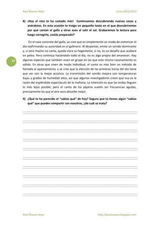 Raúl Álvarez Alejo Curso 2012/2013
Raúl Álvarez Alejo http://ptsansuena.blogspot.com
22
8) ¡Hoy el reto te ha costado más! Continuamos descubriendo nuevas cosas y
anécdotas. En esta ocasión te traigo un pequeño texto en el que descubriremos
por qué cantan el gallo y otras aves al salir el sol. Grabaremos la lectura para
luego corregirla, ¿estás preparado?
En el caso concreto del gallo, se cree que es simplemente un modo de comenzar el
día reafirmando su autoridad en el gallinero. Al despertar, emite un sonido dominante
y, si otro macho no canta, queda clara su hegemonía; si no, es un desafío que acabará
en pelea. Pero continúa haciéndolo todo el día, no es algo propio del amanecer. Hay
algunas especies que también viven en grupo en las que este mismo razonamiento es
válido. En otras que viven de modo individual, el canto es más bien un método de
llamada al apareamiento, y se cree que la elección de las primeras horas del día tiene
que ver con la mejor acústica. La transmisión del sonido mejora con temperaturas
bajas y grados de humedad altos, así que algunos investigadores creen que esa es la
razón del espléndido espectáculo de la mañana. La intención es que las ondas lleguen
lo más lejos posible; pero el canto de los pájaros suelen ser frecuencias agudas,
precisamente las que el aire seco absorbe mejor.
9) ¿Qué te ha parecido el “sabías qué” de hoy? Seguro que tú tienes algún “sabías
qué” que puedes compartir con nosotros, ¿de cuál se trata?
 