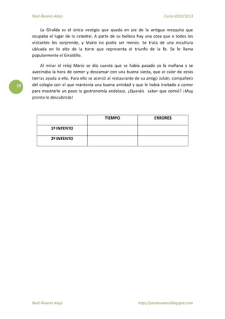 Raúl Álvarez Alejo Curso 2012/2013
Raúl Álvarez Alejo http://ptsansuena.blogspot.com
25
La Giralda es el único vestigio que queda en pie de la antigua mezquita que
ocupaba el lugar de la catedral. A parte de su belleza hay una cosa que a todos los
visitantes les sorprende, y Mario no podía ser menos. Se trata de una escultura
ubicada en lo alto de la torre que representa el triunfo de la fe. Se le llama
popularmente el Giraldillo.
Al mirar el reloj Mario se dio cuenta que se había pasado ya la mañana y se
avecinaba la hora de comer y descansar con una buena siesta, que el calor de estas
tierras ayuda a ello. Para ello se acercó al restaurante de su amigo Julián, compañero
del colegio con el que mantenía una buena amistad y que le había invitado a comer
para mostrarle un poco la gastronomía andaluza. ¿Queréis saber que comió? ¡Muy
pronto lo descubrirás!
TIEMPO ERRORES
1º INTENTO
2º INTENTO
 