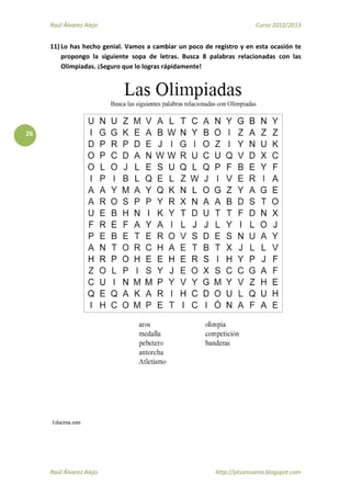Raúl Álvarez Alejo Curso 2012/2013
Raúl Álvarez Alejo http://ptsansuena.blogspot.com
26
11) Lo has hecho genial. Vamos a cambiar un poco de registro y en esta ocasión te
propongo la siguiente sopa de letras. Busca 8 palabras relacionadas con las
Olimpiadas. ¡Seguro que lo logras rápidamente!
 