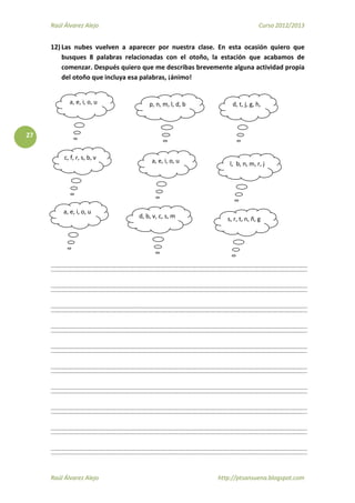 Raúl Álvarez Alejo Curso 2012/2013
Raúl Álvarez Alejo http://ptsansuena.blogspot.com
27
12) Las nubes vuelven a aparecer por nuestra clase. En esta ocasión quiero que
busques 8 palabras relacionadas con el otoño, la estación que acabamos de
comenzar. Después quiero que me describas brevemente alguna actividad propia
del otoño que incluya esa palabras, ¡ánimo!
a, e, i, o, u p, n, m, l, d, b d, t, j, g, h,
c, f, r, s, b, v a, e, i, o, u l, b, n, m, r, j
a, e, i, o, u
d, b, v, c, s, m s, r, t, n, ñ, g
 
