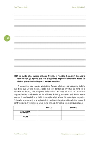 Raúl Álvarez Alejo Curso 2012/2013
Raúl Álvarez Alejo http://ptsansuena.blogspot.com
28
13) Y no puede faltar nuestra actividad favorita, el “cambio de vocales” Esta vez la
vocal la elijo yo. Quiero que leas el siguiente fragmento cambiando todas las
vocales que te encuentres por a. ¿Qué tal nos saldrá?
Tras saborear este manjar, Mario tenía fuerzas suficientes para aguantar todo lo
que tenía que ver esa mañana. Nada más salir del bar, se introduje de lleno en la
catedral de Sevilla, una magnífica construcción del siglo XII llena de maravillas
arquitectónicas e influencias de las culturas árabes y cristianas. Allí dentro Mario
descubrió que la catedral se había construido sobre la base de una antigua mezquita.
Sobre ella se construyó la actual catedral, cambiando la orientación del altar mayor al
contrario de la dirección de la Meca como símbolo de ruptura con la antigua religión.
FALLOS TIEMPO
ALUMNO/A
PROFE
 