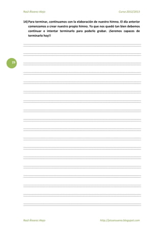 Raúl Álvarez Alejo Curso 2012/2013
Raúl Álvarez Alejo http://ptsansuena.blogspot.com
29
14) Para terminar, continuamos con la elaboración de nuestro himno. El día anterior
comenzamos a crear nuestro propio himno. Ya que nos quedó tan bien debemos
continuar e intentar terminarlo para poderlo grabar. ¡Seremos capaces de
terminarlo hoy!!
 