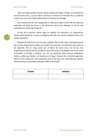 Raúl Álvarez Alejo Curso 2012/2013
Raúl Álvarez Alejo http://ptsansuena.blogspot.com
3
Como ya habéis podido adivinar, Mario acababa de llegar a Sevilla, a la estación de
tren de Santa Justa, y ya allí, Mario comenzó a conocer las maravillas de la ciudad de
Sevilla, de la que tanto había leído durante el Camino de Santiago.
Esta estación de tren fue inaugurada en 1991 para suplir el cierre de las históricas
estaciones de Plaza de Armas y San Bernardo. Nació para albergar la red de alta
velocidad con motivo de la Expo 92.
Al salir de la estación, Mario cogió un autobús con dirección a su alojamiento,
donde poder descansar un poco y refugiarse del calor que hacía a aquellas horas en la
capital hispalense.
Después de descansar y con las pilas cargadas, Mario salió a dar un pequeño paseo
por la zona antigua de la ciudad, para poder irse haciendo una idea de lo que visitar al
día siguiente. Dio un largo paseo por el Barrio de Santa Cruz, uno de los más
importantes y bonitos barrios sevillanos, lleno de historia y de legados históricos como
la Catedral, la Giralda, el Alcázar, etc. Por sus estrechas calles pasaron pobladores
árabes y judíos que dejaron su impronta en el lugar. Después de un día tan agotador,
Mario se fue a descansar para preparase para el día que se le avecinaba por delante,
¿Qué secretos y curiosidades descubrirá Mario de Sevilla?
TIEMPO ERRORES
 
