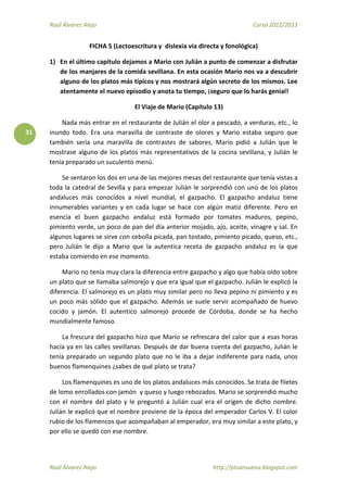 Raúl Álvarez Alejo Curso 2012/2013
Raúl Álvarez Alejo http://ptsansuena.blogspot.com
31
FICHA 5 (Lectoescritura y dislexia vía directa y fonológica)
1) En el último capítulo dejamos a Mario con Julián a punto de comenzar a disfrutar
de los manjares de la comida sevillana. En esta ocasión Mario nos va a descubrir
alguno de los platos más típicos y nos mostrará algún secreto de los mismos. Lee
atentamente el nuevo episodio y anota tu tiempo, ¡seguro que lo harás genial!
El Viaje de Mario (Capítulo 13)
Nada más entrar en el restaurante de Julián el olor a pescado, a verduras, etc., lo
inundo todo. Era una maravilla de contraste de olores y Mario estaba seguro que
también sería una maravilla de contrastes de sabores. Mario pidió a Julián que le
mostrase alguno de los platos más representativos de la cocina sevillana, y Julián le
tenía preparado un suculento menú.
Se sentaron los dos en una de las mejores mesas del restaurante que tenía vistas a
toda la catedral de Sevilla y para empezar Julián le sorprendió con uno de los platos
andaluces más conocidos a nivel mundial, el gazpacho. El gazpacho andaluz tiene
innumerables variantes y en cada lugar se hace con algún matiz diferente. Pero en
esencia el buen gazpacho andaluz está formado por tomates maduros, pepino,
pimiento verde, un poco de pan del día anterior mojado, ajo, aceite, vinagre y sal. En
algunos lugares se sirve con cebolla picada, pan tostado, pimiento picado, queso, etc.,
pero Julián le dijo a Mario que la autentica receta de gazpacho andaluz es la que
estaba comiendo en ese momento.
Mario no tenía muy clara la diferencia entre gazpacho y algo que había oído sobre
un plato que se llamaba salmorejo y que era igual que el gazpacho. Julián le explicó la
diferencia. El salmorejo es un plato muy similar pero no lleva pepino ni pimiento y es
un poco más sólido que el gazpacho. Además se suele servir acompañado de huevo
cocido y jamón. El autentico salmorejo procede de Córdoba, donde se ha hecho
mundialmente famoso.
La frescura del gazpacho hizo que Mario se refrescara del calor que a esas horas
hacía ya en las calles sevillanas. Después de dar buena cuenta del gazpacho, Julián le
tenía preparado un segundo plato que no le iba a dejar indiferente para nada, unos
buenos flamenquines ¿sabes de qué plato se trata?
Los flamenquines es uno de los platos andaluces más conocidos. Se trata de filetes
de lomo enrollados con jamón y queso y luego rebozados. Mario se sorprendió mucho
con el nombre del plato y le preguntó a Julián cual era el origen de dicho nombre.
Julián le explicó que el nombre proviene de la época del emperador Carlos V. El color
rubio de los flamencos que acompañaban al emperador, era muy similar a este plato, y
por ello se quedó con ese nombre.
 