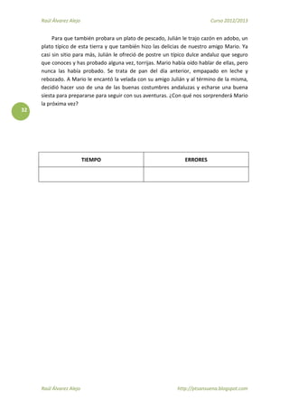 Raúl Álvarez Alejo Curso 2012/2013
Raúl Álvarez Alejo http://ptsansuena.blogspot.com
32
Para que también probara un plato de pescado, Julián le trajo cazón en adobo, un
plato típico de esta tierra y que también hizo las delicias de nuestro amigo Mario. Ya
casi sin sitio para más, Julián le ofreció de postre un típico dulce andaluz que seguro
que conoces y has probado alguna vez, torrijas. Mario había oído hablar de ellas, pero
nunca las había probado. Se trata de pan del día anterior, empapado en leche y
rebozado. A Mario le encantó la velada con su amigo Julián y al término de la misma,
decidió hacer uso de una de las buenas costumbres andaluzas y echarse una buena
siesta para prepararse para seguir con sus aventuras. ¿Con qué nos sorprenderá Mario
la próxima vez?
TIEMPO ERRORES
 