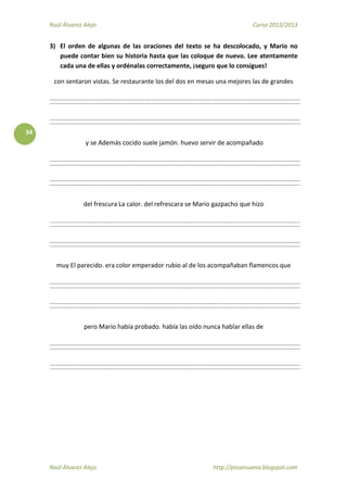 Raúl Álvarez Alejo Curso 2012/2013
Raúl Álvarez Alejo http://ptsansuena.blogspot.com
34
3) El orden de algunas de las oraciones del texto se ha descolocado, y Mario no
puede contar bien su historia hasta que las coloque de nuevo. Lee atentamente
cada una de ellas y ordénalas correctamente, ¡seguro que lo consigues!
con sentaron vistas. Se restaurante los del dos en mesas una mejores las de grandes
y se Además cocido suele jamón. huevo servir de acompañado
del frescura La calor. del refrescara se Mario gazpacho que hizo
muy El parecido. era color emperador rubio al de los acompañaban flamencos que
pero Mario había probado. había las oído nunca hablar ellas de
 