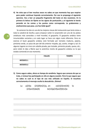 Raúl Álvarez Alejo Curso 2012/2013
Raúl Álvarez Alejo http://ptsansuena.blogspot.com
35
4) He visto que al leer muchas veces no sabes en que momento hay que respirar
para poder continuar leyendo correctamente. Por eso te propongo el siguiente
ejercicio. Vas a leer un pequeño fragmento del texto en dos ocasiones. En la
primera lo leéras sin fijarte en los signos de puntuación, y el siguiente lo leerás
parando en las comas y los puntos como corresponda. Lo grabaremos y
analizaremos que pasa. ¿Lo has leído igual?
Se sentaron los dos en una de las mejores mesas del restaurante que tenía vistas a
toda la catedral de Sevilla y para empezar Julián le sorprendió con uno de los platos
andaluces más conocidos a nivel mundial, el gazpacho. El gazpacho andaluz tiene
innumerables variantes y en cada lugar se hace con algún matiz diferente. Pero en
esencia el buen gazpacho andaluz está formado por tomates maduros, pepino,
pimiento verde, un poco de pan del día anterior mojado, ajo, aceite, vinagre y sal. En
algunos lugares se sirve con cebolla picada, pan tostado, pimiento picado, queso, etc.,
pero Julián le dijo a Mario que la autentica receta de gazpacho andaluz es la que
estaba comiendo en ese momento.
FALLOS TIEMPO
INTENTO 1
INTENTO 2
5) Como seguro sabes, ahora es tiempo de vendimia. Seguro que conoces de que se
trata, e incluso has participado en ella en alguna ocasión. Pero lo que seguro que
no sabes es cuál es el tipo de uva más utilizado en España. Si resuelves
correctamente el mensaje oculto lo descubrirás. ¡Ánimo!
La u(23)a (21)(9)n(21)a, en co(n)(3)ret(16) la
(23)ari(5)da(4) te(13)p(19)an(9)l(12)o
 
