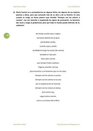 Raúl Álvarez Alejo Curso 2012/2013
Raúl Álvarez Alejo http://ptsansuena.blogspot.com
36
6) Gloria Fuertes va a acompañarnos en algunas fichas con algunos de sus mejores
poemas y obras, para que conozcáis más de su obra y de su historia. En esta
ocasión te traigo un breve poema suyo titulado “Siempre con los colores a
cuestas”. Lee con atención y respetando los signos de puntuación. Lo leeremos
dos veces y luego lo grabaremos para que todo el mundo pueda disfrutar de él,
¡adelante!
No olvido cuando rojos y negros
corríamos delante de los gires
poniéndoles verdes.
Cuando rojos y verdes
temblábamos bajo los azules (de camisa)
bordada en rojo ayer.
Asco color marrón
que siempre huele a pólvora.
Páginas amarillas leo hoy
para encontrar a un fontanero que no me clave.
Siempre con los colores a cuestas.
Siempre con los colores en la cara
por la vergüenza de ser honesta.
Siempre con los colores en danza.
Azul contra rojo,
negro contra marrón,
como si uno fuera Dalí o Miró.
 