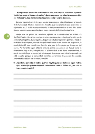 Raúl Álvarez Alejo Curso 2012/2013
Raúl Álvarez Alejo http://ptsansuena.blogspot.com
38
8) Seguro que en muchas ocasiones has oído o incluso has utilizado a expresión
“quién fue antes, el huevo o la gallina”. Pero seguro que no sabes la respuesta. Hoy
por fin lo sabrás. Lee atentamente el siguiente texto y saldrás de dudas.
Siempre ha estado en el aire y es una de las preguntas más utilizadas en la historia
de la humanidad. Muchos han sido los filósofos que han analizado esta expresión, su
significado, etc. Y otros muchos científicos se han puesto manos a la obra para poder
llegar a una conclusión, pero los datos nunca han sido definitivos hasta ahora.
Parece que un grupo de científicos ingleses de la Universidad de Warwick y
Sheffield. Según ellos, y tras muchas pruebas, su respuesta a tal enigma ha sido que lo
primero fue la gallina. Si, si, la gallina. Según sus estudios la primera gallina no nació de
un huevo de su especie, sino de una proteína hallada en los ovarios de las gallinas, la
ovocledidina-17 que cumple una función vital den la formación de la cascara del
huevo. Por lo tanto según ellos la primera gallina no nació de un huevo como lo
entendemos hoy en día, sino gracias a la proteína que os he dicho anteriormente, la
que le permitió llegar al mundo por primera vez. A pesar de todo ello el enigma aún no
está resuelto porque la comunidad científica no termina de ponerse de acuerdo,
¡ahora te toca decidir a ti cuál es tu versión!
9) ¿Qué te ha parecido el “sabías qué” de hoy? Seguro que tú tienes algún “sabías
qué” nuevo que puedes compartir con nosotros como la última vez, ¿de cuál se
trata en esta ocasión?
 