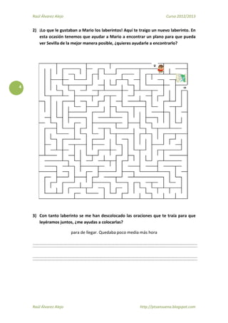 Raúl Álvarez Alejo Curso 2012/2013
Raúl Álvarez Alejo http://ptsansuena.blogspot.com
4
2) ¡Lo que le gustaban a Mario los laberintos! Aquí te traigo un nuevo laberinto. En
esta ocasión tenemos que ayudar a Mario a encontrar un plano para que pueda
ver Sevilla de la mejor manera posible, ¿quieres ayudarle a encontrarlo?
3) Con tanto laberinto se me han descolocado las oraciones que te traía para que
leyéramos juntos, ¿me ayudas a colocarlas?
para de llegar. Quedaba poco media más hora
 