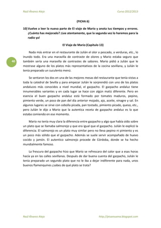 Raúl Álvarez Alejo Curso 2012/2013
Raúl Álvarez Alejo http://ptsansuena.blogspot.com
40
(FICHA 6)
10) Vuelve a leer la nueva parte de El viaje de Mario y anota tus tiempos y errores.
¿Cuánto has mejorado? ¡Lee atentamente, que la segunda vez lo haremos para la
radio ya!
El Viaje de Mario (Capítulo 13)
Nada más entrar en el restaurante de Julián el olor a pescado, a verduras, etc., lo
inundo todo. Era una maravilla de contraste de olores y Mario estaba seguro que
también sería una maravilla de contrastes de sabores. Mario pidió a Julián que le
mostrase alguno de los platos más representativos de la cocina sevillana, y Julián le
tenía preparado un suculento menú.
Se sentaron los dos en una de las mejores mesas del restaurante que tenía vistas a
toda la catedral de Sevilla y para empezar Julián le sorprendió con uno de los platos
andaluces más conocidos a nivel mundial, el gazpacho. El gazpacho andaluz tiene
innumerables variantes y en cada lugar se hace con algún matiz diferente. Pero en
esencia el buen gazpacho andaluz está formado por tomates maduros, pepino,
pimiento verde, un poco de pan del día anterior mojado, ajo, aceite, vinagre y sal. En
algunos lugares se sirve con cebolla picada, pan tostado, pimiento picado, queso, etc.,
pero Julián le dijo a Mario que la autentica receta de gazpacho andaluz es la que
estaba comiendo en ese momento.
Mario no tenía muy clara la diferencia entre gazpacho y algo que había oído sobre
un plato que se llamaba salmorejo y que era igual que el gazpacho. Julián le explicó la
diferencia. El salmorejo es un plato muy similar pero no lleva pepino ni pimiento y es
un poco más sólido que el gazpacho. Además se suele servir acompañado de huevo
cocido y jamón. El autentico salmorejo procede de Córdoba, donde se ha hecho
mundialmente famoso.
La frescura del gazpacho hizo que Mario se refrescara del calor que a esas horas
hacía ya en las calles sevillanas. Después de dar buena cuenta del gazpacho, Julián le
tenía preparado un segundo plato que no le iba a dejar indiferente para nada, unos
buenos flamenquines ¿sabes de qué plato se trata?
 