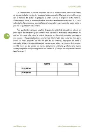Raúl Álvarez Alejo Curso 2012/2013
Raúl Álvarez Alejo http://ptsansuena.blogspot.com
41
Los flamenquines es uno de los platos andaluces más conocidos. Se trata de filetes
de lomo enrollados con jamón y queso y luego rebozados. Mario se sorprendió mucho
con el nombre del plato y le preguntó a Julián cual era el origen de dicho nombre.
Julián le explicó que el nombre proviene de la época del emperador Carlos V. El color
rubio de los flamencos que acompañaban al emperador, era muy similar a este plato, y
por ello se quedó con ese nombre.
Para que también probara un plato de pescado, Julián le trajo cazón en adobo, un
plato típico de esta tierra y que también hizo las delicias de nuestro amigo Mario. Ya
casi sin sitio para más, Julián le ofreció de postre un típico dulce andaluz que seguro
que conoces y has probado alguna vez, torrijas. Mario había oído hablar de ellas, pero
nunca las había probado. Se trata de pan del día anterior, empapado en leche y
rebozado. A Mario le encantó la velada con su amigo Julián y al término de la misma,
decidió hacer uso de una de las buenas costumbres andaluzas y echarse una buena
siesta para prepararse para seguir con sus aventuras. ¿Con qué nos sorprenderá Mario
la próxima vez?
TIEMPO ERRORES
1º INTENTO
2º INTENTO
 