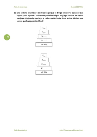 Raúl Álvarez Alejo Curso 2012/2013
Raúl Álvarez Alejo http://ptsansuena.blogspot.com
42
11) Esta semana estamos de celebración porque te traigo una nueva actividad que
seguro te va a gustar. Se llama la pirámide mágica. El juego consiste en formar
palabras eliminando una letra a cada escalón hasta llegar arriba. ¡Animo que
seguro que llegas pronto al final!
serrato
a__
r___
ta____
ra_____
pérdida
p___
pa___
pi_____
e__
 
