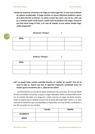 Raúl Álvarez Alejo Curso 2012/2013
Raúl Álvarez Alejo http://ptsansuena.blogspot.com
43
12) Hoy las sorpresas continúan y te traigo un nuevo jugo más. En este caso se llaman
las palaras encadenadas. El juego consiste en buscar diferentes palabras a partir
de la letra final de la anterior. Lo vamos a hacer dos veces, una vez tú, y otra vez
yo, y veremos quién tarda menos y quién hace las palabras más largas. Ganará el
que más letras tenga al final, y en caso de empate, el que menos tiempo haga.
¿estás preparado?
Alumno/a: Tiempo ( )
Alfiler
Profesor: Tiempo ( )
Alfiler
13) Y no puede faltar nuestra actividad favorita, el “cambio de vocales” Esta vez la
vocal la elijo yo. Quiero que leas el siguiente fragmento cambiando todas las
vocales que te encuentres por o. ¿Qué tal nos saldrá?
Los flamenquines es uno de los platos andaluces más conocidos. Se trata de filetes
de lomo enrollados con jamón y queso y luego rebozados. Mario se sorprendió mucho
con el nombre del plato y le preguntó a Julián cual era el origen de dicho nombre.
Julián le explicó que el nombre proviene de la época del emperador Carlos V. El color
rubio de los flamencos que acompañaban al emperador, era muy similar a este plato, y
por ello se quedó con ese nombre.
FALLOS TIEMPO
ALUMNO/A
PROFE
 