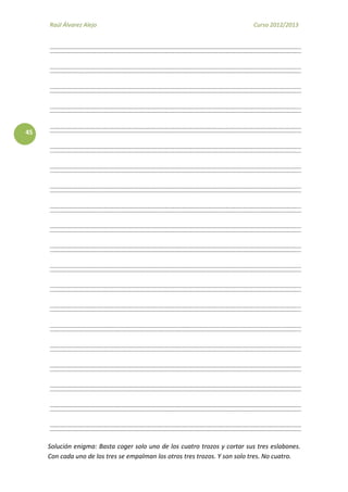 Raúl Álvarez Alejo Curso 2012/2013
Raúl Álvarez Alejo http://ptsansuena.blogspot.com
45
Solución enigma: Basta coger solo uno de los cuatro trozos y cortar sus tres eslabones.
Con cada uno de los tres se empalman los otros tres trozos. Y son solo tres. No cuatro.
 
