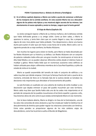 Raúl Álvarez Alejo Curso 2012/2013
Raúl Álvarez Alejo http://ptsansuena.blogspot.com
46
FICHA 7 (Lectoescritura y dislexia vía directa y fonológica)
1) En el último capítulo dejamos a Mario con Julián a punto de comenzar a disfrutar
de los manjares de la comida sevillana. En esta ocasión Mario nos va a descubrir
alguno de los platos más típicos y nos mostrará algún secreto de los mismos. Lee
atentamente el nuevo episodio y anota tu tiempo, ¡seguro que lo harás genial!
El Viaje de Mario (Capítulo 14)
La siesta consiguió reparar a Mario de su intensa mañana y de la deliciosa comida
que había disfrutado gracias a su amigo Julián. Como ya bien sabes, a Mario le
apasiona la cocina, y tenía bien claro que en cuanto llegará a casa, iba a preparar
alguno de esos ricos platos que había probado. Tras desperezarse y darse una buena
ducha para quitar el calor que aún hacia a esas horas de la tarde, Mario salió a ver la
siguiente parada de su viaje sevillano, los Reales Alcázares.
Son muchos los lugares para visitar en Sevilla, pero Mario se había decantado por
los Reales Alcázares por su historia y su belleza. Los Reales Alcázares son un conjunto
de palacios rodeados todos ellos por una gran muralla. Se construyeron al inicio de la
Alta Edad Media y en se pueden observar diferentes estilos desde el islámico hasta el
mudéjar y gótico. Mario había leído que en numerosas ocasiones estos edificios se
habían utilizado para alojar a diferentes miembros de la Casa Real Española y a jefes de
estado de visita en la ciudad.
Mario se quedó sorprendido del tamaño de todo el conjunto de edificios y no
sabía muy bien por dónde empezar. Entró por la famosa Puerta del León o puerta de la
montería, entrando de lleno en la llamada Sala de la Justicia donde se tomaban las
decisiones más importantes que afectaban al funcionamiento del pueblo.
La sala formaba un cuadrado con una cubierta de madrea de estilo mudéjar y una
decoración que dejaba entrever el paso del pueblo musulmán por este territorio.
Mario sabía muy bien que Sevilla había sido una de las sedes más importantes en el
periodo de conquista de los pueblos musulmanes al territorio español, y gracias a ello,
hoy tenemos obras de arte como la que estaba contemplando Mario en ese momento.
Con la boca todavía abierta, Mario se dirigió a la Casa de la Contratación, una de
las salas más conocidas de estos alcázares y que fue creada por Isabel la Católica tras el
descubrimiento de América para poder regular las relaciones comerciales con América.
Entre estas paredes se proyectaron algunos de los más celebres viajes de
descubridores, como fue la primera vuelta al Mundo de Magallanes.
 