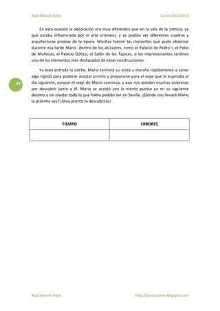 Raúl Álvarez Alejo Curso 2012/2013
Raúl Álvarez Alejo http://ptsansuena.blogspot.com
47
En esta ocasión la decoración era muy diferentes que en la sala de la Justicia, ya
que estaba influenciada por el arte cristiano, y se podían ver diferentes cuadros y
arquitecturas propias de la época. Muchas fueron las maravillas que pudo observar
durante esa tarde Mario dentro de los alcázares, como el Palacio de Pedro I, el Patio
de Muñecas, el Palacio Gótico, el Salón de los Tapices, o los impresionantes Jardines
uno de los elementos más destacados de estas construcciones.
Ya bien entrada la noche, Mario terminó su visita y marchó rápidamente a cenar
algo rápido para poderse acostar pronto y prepararse para el viaje que le esperaba al
día siguiente, porque el viaje de Mario continúa, y aún nos quedan muchas sorpresas
por descubrir junto a él. Mario se acostó con la mente puesta ya en su siguiente
destino y sin olvidar todo lo que había podido ver en Sevilla. ¿Dónde nos llevará Mario
la próxima vez? ¡Muy pronto lo descubrirás!
TIEMPO ERRORES
 