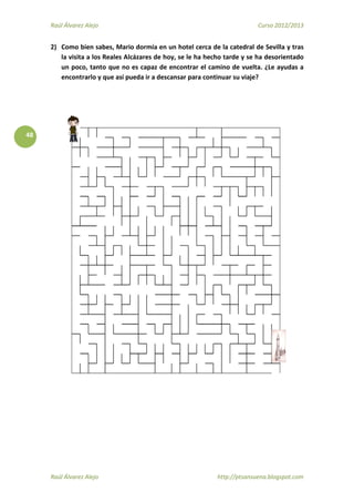 Raúl Álvarez Alejo Curso 2012/2013
Raúl Álvarez Alejo http://ptsansuena.blogspot.com
48
2) Como bien sabes, Mario dormía en un hotel cerca de la catedral de Sevilla y tras
la visita a los Reales Alcázares de hoy, se le ha hecho tarde y se ha desorientado
un poco, tanto que no es capaz de encontrar el camino de vuelta. ¿Le ayudas a
encontrarlo y que así pueda ir a descansar para continuar su viaje?
 