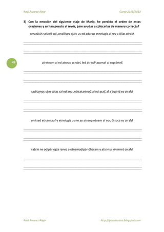 Raúl Álvarez Alejo Curso 2012/2013
Raúl Álvarez Alejo http://ptsansuena.blogspot.com
49
3) Con la emoción del siguiente viaje de Mario, he perdido el orden de estas
oraciones y se han puesto al revés, ¿me ayudas a colocarlas de manera correcta?
serazáclA selaeR sol ,onallives ejaiv us ed adarap etneiugis al rev a óilas oiraM
aíretnom al ed atreup o nóeL led atreuP asomaf al rop órtnE
sadiconoc sám salas sal ed anu ,nóicatartnoC al ed asaC al a óigirid es oiraM
onitsed etnanicsaf y etneiugis us ne ay atseup etnem al noc ótsoca es oiraM
rab le ne odipár ogla ranec a etnemadipár óhcram y atisiv us ónimret oiraM
 