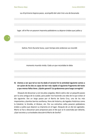 Raúl Álvarez Alejo Curso 2012/2013
Raúl Álvarez Alejo http://ptsansuena.blogspot.com
5
sus Al primeros bajarse pasos. acompañó del calor tren una de bocanada
lugar. allí el Por en pasaron impronta pobladores su dejaron árabes que judíos y
Galicia. París Durante Suiza, y por tiempo este andanzas sus recordó
momento muerdo vivido. Cada un que recordaba le daba
4) ¡Vamos a ver que tal se nos ha dado el verano! En la actividad siguiente vamos a
ver quien de los dos es capaz de leer más rápido el siguiente fragmento del texto
y que menos fallos tiene. ¿Quién ganará? ¡Lo grabaremos para luego corregirlo!
Después de descansar y con las pilas cargadas, Mario salió a dar un pequeño paseo
por la zona antigua de la ciudad, para poder irse haciendo una idea de lo que visitar al
día siguiente. Dio un largo paseo por el Barrio de Santa Cruz, uno de los más
importantes y bonitos barrios sevillanos, lleno de historia y de legados históricos como
la Catedral, la Giralda, el Alcázar, etc. Por sus estrechas calles pasaron pobladores
árabes y judíos que dejaron su impronta en el lugar. Después de un día tan agotador,
Mario se fue a descansar para preparase para el día que se le avecinaba por delante,
¿Qué secretos y curiosidades descubrirá Mario de Sevilla?
 