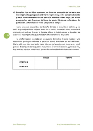 Raúl Álvarez Alejo Curso 2012/2013
Raúl Álvarez Alejo http://ptsansuena.blogspot.com
50
4) Como has visto en fichas anteriores, los signos de puntuación de los textos son
muy importantes para poder controlar la respiración y poder leer correctamente
y mejor. Hemos mejorado mucho, pero aún podemos hacerlo mejor, por eso te
propongo leer este fragmente del texto de Mario, fijándonos en los signos de
puntuación. Lo haremos dos veces, ¿mejorarás el tiempo?
Mario se quedó sorprendido del tamaño de todo el conjunto de edificios y no
sabía muy bien por dónde empezar. Entró por la famosa Puerta del León o puerta de la
montería, entrando de lleno en la llamada Sala de la Justicia donde se tomaban las
decisiones más importantes que afectaban al funcionamiento del pueblo.
La sala formaba un cuadrado con una cubierta de madrea de estilo mudéjar y una
decoración que dejaba entrever el paso del pueblo musulmán por este territorio.
Mario sabía muy bien que Sevilla había sido una de las sedes más importantes en el
periodo de conquista de los pueblos musulmanes al territorio español, y gracias a ello,
hoy tenemos obras de arte como la que estaba contemplando Mario en ese momento.
FALLOS TIEMPO
INTENTO 1
INTENTO 2
 