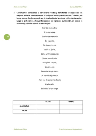 Raúl Álvarez Alejo Curso 2012/2013
Raúl Álvarez Alejo http://ptsansuena.blogspot.com
51
5) Continuamos conociendo la obra Gloria Fuertes y disfrutando con alguno de sus
mejores poemas. En esta ocasión te traigo un nuevo poema titulado “Escribo”, un
breve poema donde se puede ver la inspiración de la autora. Léelo atentamente y
luego lo grabaremos. ¡Recuerda respetar los signos de puntuación, en poesía es
esencial! ¡Quién de los dos lo leerá mejor!
Escribo sin modelo
A lo que salga,
Escribo de memoria
De repente,
Escribo sobre mi,
Sobre la gente,
Como un trágico juego
Sin cartas solitario,
Barajo los colores,
Los amores,
Las urbanas personas
Las violentas palabras.
Y en vez de echarme al odio
O a la calle,
Escribo a lo que salga.
FALLOS TIEMPO
ALUMNO/A
PROFE
 