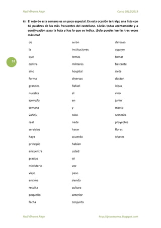 Raúl Álvarez Alejo Curso 2012/2013
Raúl Álvarez Alejo http://ptsansuena.blogspot.com
52
6) El reto de esta semana es un poco especial. En esta ocasión te traigo una lista con
60 palabras de las más frecuentes del castellano. Léelas todas atentamente y a
continuación pasa la hoja y haz lo que se indica. ¡Solo puedes leerlas tres veces
máximo!
de
la
que
contra
sino
forma
grandes
nuestra
ejemplo
semana
varios
real
servicios
haya
principio
encuentra
gracias
ministerio
viejo
encima
resulta
pequeño
fecha
serán
instituciones
temas
militares
hospital
diversas
Rafael
el
en
y
caso
nada
hacer
acuerdo
habían
usted
sé
voz
paso
siendo
cultura
anterior
conjunto
defensa
alguien
tomar
bastante
siete
doctor
ideas
vino
junio
marco
sectores
proyectos
flores
niveles
 