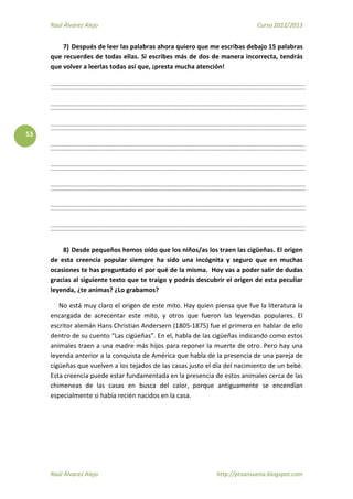 Raúl Álvarez Alejo Curso 2012/2013
Raúl Álvarez Alejo http://ptsansuena.blogspot.com
53
7) Después de leer las palabras ahora quiero que me escribas debajo 15 palabras
que recuerdes de todas ellas. Si escribes más de dos de manera incorrecta, tendrás
que volver a leerlas todas así que, ¡presta mucha atención!
8) Desde pequeños hemos oído que los niños/as los traen las cigüeñas. El origen
de esta creencia popular siempre ha sido una incógnita y seguro que en muchas
ocasiones te has preguntado el por qué de la misma. Hoy vas a poder salir de dudas
gracias al siguiente texto que te traigo y podrás descubrir el origen de esta peculiar
leyenda, ¿te animas? ¿Lo grabamos?
No está muy claro el origen de este mito. Hay quien piensa que fue la literatura la
encargada de acrecentar este mito, y otros que fueron las leyendas populares. El
escritor alemán Hans Christian Andersern (1805-1875) fue el primero en hablar de ello
dentro de su cuento “Las cigüeñas”. En el, habla de las cigüeñas indicando como estos
animales traen a una madre más hijos para reponer la muerte de otro. Pero hay una
leyenda anterior a la conquista de América que habla de la presencia de una pareja de
cigüeñas que vuelven a los tejados de las casas justo el día del nacimiento de un bebé.
Esta creencia puede estar fundamentada en la presencia de estos animales cerca de las
chimeneas de las casas en busca del calor, porque antiguamente se encendían
especialmente si había recién nacidos en la casa.
 
