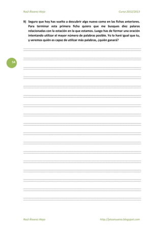 Raúl Álvarez Alejo Curso 2012/2013
Raúl Álvarez Alejo http://ptsansuena.blogspot.com
54
9) Seguro que hoy has vuelto a descubrir algo nuevo como en las fichas anteriores.
Para terminar esta primera ficha quiero que me busques diez palaras
relacionadas con la estación en la que estamos. Luego has de formar una oración
intentando utilizar el mayor número de palabras posible. Yo lo haré igual que tu,
y veremos quién es capaz de utilizar más palabras, ¿quién ganará?
 