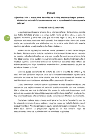 Raúl Álvarez Alejo Curso 2012/2013
Raúl Álvarez Alejo http://ptsansuena.blogspot.com
55
(FICHA 8)
10) Vuelve a leer la nueva parte de El viaje de Mario y anota tus tiempos y errores.
¿Cuánto has mejorado? ¡Lee atentamente, que la segunda vez lo haremos para la
radio ya!
El Viaje de Mario (Capítulo 14)
La siesta consiguió reparar a Mario de su intensa mañana y de la deliciosa comida
que había disfrutado gracias a su amigo Julián. Como ya bien sabes, a Mario le
apasiona la cocina, y tenía bien claro que en cuanto llegará a casa, iba a preparar
alguno de esos ricos platos que había probado. Tras desperezarse y darse una buena
ducha para quitar el calor que aún hacia a esas horas de la tarde, Mario salió a ver la
siguiente parada de su viaje sevillano, los Reales Alcázares.
Son muchos los lugares para visitar en Sevilla, pero Mario se había decantado por
los Reales Alcázares por su historia y su belleza. Los Reales Alcázares son un conjunto
de palacios rodeados todos ellos por una gran muralla. Se construyeron al inicio de la
Alta Edad Media y en se pueden observar diferentes estilos desde el islámico hasta el
mudéjar y gótico. Mario había leído que en numerosas ocasiones estos edificios se
habían utilizado para alojar a diferentes miembros de la Casa Real Española y a jefes de
estado de visita en la ciudad.
Mario se quedó sorprendido del tamaño de todo el conjunto de edificios y no
sabía muy bien por dónde empezar. Entró por la famosa Puerta del León o puerta de la
montería, entrando de lleno en la llamada Sala de la Justicia donde se tomaban las
decisiones más importantes que afectaban al funcionamiento del pueblo.
La sala formaba un cuadrado con una cubierta de madrea de estilo mudéjar y una
decoración que dejaba entrever el paso del pueblo musulmán por este territorio.
Mario sabía muy bien que Sevilla había sido una de las sedes más importantes en el
periodo de conquista de los pueblos musulmanes al territorio español, y gracias a ello,
hoy tenemos obras de arte como la que estaba contemplando Mario en ese momento.
Con la boca todavía abierta, Mario se dirigió a la Casa de la Contratación, una de
las salas más conocidas de estos alcázares y que fue creada por Isabel la Católica tras el
descubrimiento de América para poder regular las relaciones comerciales con América.
Entre estas paredes se proyectaron algunos de los más celebres viajes de
descubridores, como fue la primera vuelta al Mundo de Magallanes.
 