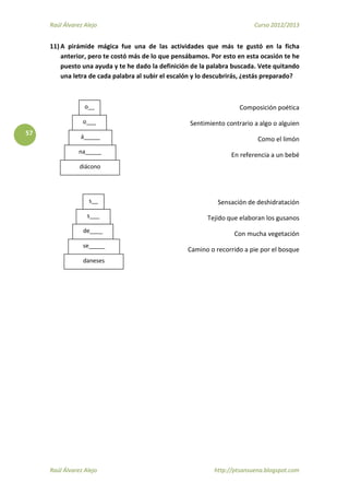 Raúl Álvarez Alejo Curso 2012/2013
Raúl Álvarez Alejo http://ptsansuena.blogspot.com
57
11) A pirámide mágica fue una de las actividades que más te gustó en la ficha
anterior, pero te costó más de lo que pensábamos. Por esto en esta ocasión te he
puesto una ayuda y te he dado la definición de la palabra buscada. Vete quitando
una letra de cada palabra al subir el escalón y lo descubrirás, ¿estás preparado?
Composición poética
Sentimiento contrario a algo o alguien
Como el limón
En referencia a un bebé
Sensación de deshidratación
Tejido que elaboran los gusanos
Con mucha vegetación
Camino o recorrido a pie por el bosque
diácono
o__
o___
á_____
na_____
daneses
s___
de____
se_____
s__
 