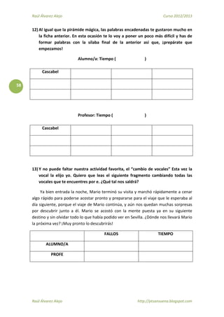 Raúl Álvarez Alejo Curso 2012/2013
Raúl Álvarez Alejo http://ptsansuena.blogspot.com
58
12) Al igual que la pirámide mágica, las palabras encadenadas te gustaron mucho en
la ficha anterior. En esta ocasión te lo voy a poner un poco más difícil y has de
formar palabras con la sílaba final de la anterior así que, ¡prepárate que
empezamos!
Alumno/a: Tiempo ( )
Cascabel
Profesor: Tiempo ( )
Cascabel
13) Y no puede faltar nuestra actividad favorita, el “cambio de vocales” Esta vez la
vocal la elijo yo. Quiero que leas el siguiente fragmento cambiando todas las
vocales que te encuentres por e. ¿Qué tal nos saldrá?
Ya bien entrada la noche, Mario terminó su visita y marchó rápidamente a cenar
algo rápido para poderse acostar pronto y prepararse para el viaje que le esperaba al
día siguiente, porque el viaje de Mario continúa, y aún nos quedan muchas sorpresas
por descubrir junto a él. Mario se acostó con la mente puesta ya en su siguiente
destino y sin olvidar todo lo que había podido ver en Sevilla. ¿Dónde nos llevará Mario
la próxima vez? ¡Muy pronto lo descubrirás!
FALLOS TIEMPO
ALUMNO/A
PROFE
 