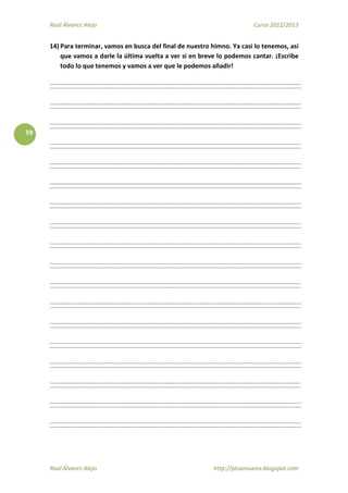 Raúl Álvarez Alejo Curso 2012/2013
Raúl Álvarez Alejo http://ptsansuena.blogspot.com
59
14) Para terminar, vamos en busca del final de nuestro himno. Ya casi lo tenemos, así
que vamos a darle la última vuelta a ver si en breve lo podemos cantar. ¡Escribe
todo lo que tenemos y vamos a ver que le podemos añadir!
 