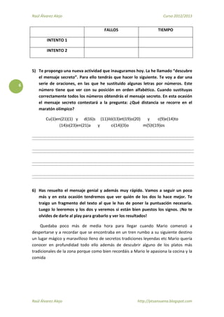 Raúl Álvarez Alejo Curso 2012/2013
Raúl Álvarez Alejo http://ptsansuena.blogspot.com
6
FALLOS TIEMPO
INTENTO 1
INTENTO 2
5) Te propongo una nueva actividad que inauguramos hoy. La he llamado “descubre
el mensaje secreto”. Para ello tendrás que hacer lo siguiente. Te voy a dar una
serie de oraciones, en las que he sustituido algunas letras por números. Este
número tiene que ver con su posición en orden alfabético. Cuando sustituyas
correctamente todos los números obtendrás el mensaje secreto. En esta ocasión
el mensaje secreto contestará a la pregunta: ¿Qué distancia se recorre en el
maratón olímpico?
Cu(1)en(21)(1) y d(16)s (11)iló(13)et(19)o(20) y c(9)e(14)to
(14)o(23)en(21)a y ci(14)(3)o m(5)t(19)os
6) Has resuelto el mensaje genial y además muy rápido. Vamos a seguir un poco
más y en esta ocasión tendremos que ver quién de los dos lo hace mejor. Te
traigo un fragmento del texto al que le has de poner la puntuación necesaria.
Luego lo leeremos y los dos y veremos si están bien puestos los signos. ¡No te
olvides de darle al play para grabarlo y ver los resultados!
Quedaba poco más de media hora para llegar cuando Mario comenzó a
despertarse y a recordar que se encontraba en un tren rumbo a su siguiente destino
un lugar mágico y maravilloso lleno de secretos tradiciones leyendas etc Mario quería
conocer en profundidad todo ello además de descubrir alguno de los platos más
tradicionales de la zona porque como bien recordáis a Mario le apasiona la cocina y la
comida
 