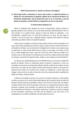 Raúl Álvarez Alejo Curso 2012/2013
Raúl Álvarez Alejo http://ptsansuena.blogspot.com
60
FICHA 9 (Lectoescritura y dislexia vía directa y fonológica)
1) Mario deja Sevilla y emprende un nuevo viaje rumbo a su siguiente destino, ¿a
dónde irá? Lee atentamente el siguiente capítulo de las aventuras de Mario y lo
descubrirás rápidamente, solo te puedo decir que no se va muy lejos, y que allí
donde va hay playa. ¿Se dará Mario un chapuzón en el mar en este viaje?
El Viaje de Mario (Capítulo 15)
Mario se despertó poco después de sonar el despertador, porque siempre le
gustaba quedarse unos minutos en la cama hasta levantarse definitivamente. Pero en
esta ocasión no se quedó mucho, porque el calor de Sevilla ya empezaba a ser
considerable y apetecía salir a la calle para refrescarse un poco. Así que cogió su
mochila, y se fue en busca de su siguiente destino, dejando atrás todos los buenos
momentos que había vivido en la capital hispalense.
Cada vez que se dirigía a un destino nuevo, Mario sentía el mismo cosquilleo en la
tripa, como aquel cosquilleo que sentía en todas y cada una de las noches anteriores a
la Navidad y los Reyes, con la emoción de la llegada de los mismos y las sorpresas que
le esperarían. En esta ocasión Mario tenía un viaje no muy largo, y de nuevo, el tren
fue su medio elegido para viajar. Antes de la hora de comer, Mario ya estaba en la
estación, que en esta ocasión se nombraba como uno de los mejores pintores de todos
los tiempos, la estación de Joaquín Sorolla. ¿Sabes en que ciudad se encuentra Mario?
Se trata de una ciudad bañada por el mar Mediterráneo, y es la tercera ciudad más
grande de España. Posee un importante puerto comercial y deportivo, y entre sus
maravillas se encuentra una importante albufera donde se obtiene los mejores arroces
del mundo, ¿ya sabes de qué ciudad se trata? Efectivamente, Mario se encuentra en
Valencia para conocer los secretos de la ciudad, sus tradiciones, y sobre todo para
indagar un poco más en la vida y la obra de uno de los mejores pintores españoles de
todos los tiempos, Joaquín Sorolla.
A Mario le encantaba la pintura, era una de sus mayores aficiones, y como podéis
recordar, ya estuvo en el Louvre observando algunas de las mejores obras de todos los
tiempos. Muchos pintores le gustaban a Mario, como Da Vinci, Goya, Dalí, Van Gogh o
el propio Sorolla. Este último le gustaba mucho por sus impresionante pinturas sobre
personas y paisajes, que retrataba con especial lujo de detalles. Uno de los cuadros
más importantes de Sorolla es “pescadores valencianos” donde se muestra el trabajo
de dos pescadores valencianos con todo lujo de detalles y que hace poco se ha
subastado por la increíble cantidad de casi dos millones de euros.
 