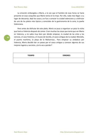 Raúl Álvarez Alejo Curso 2012/2013
Raúl Álvarez Alejo http://ptsansuena.blogspot.com
61
La emoción embargaba a Mario, a la vez que el hambre de esas horas se hacía
presente en esas cosquillas que Mario tenía en la tripa. Por ello, nada más llegar a su
lugar de descanso, dejó las cosas y se fue a conocer la ciudad valenciana y a disfrutar
de uno de los platos más típicos y conocidos de la gastronomía de la zona, la paella
Valenciana.
Pero antes de disfrutar de este plato, Mario se puso a organizar un poco la visita
que haría a Valencia después de comer. Eran muchas las cosas que tenía que ver Mario
en Valencia, y no sabía muy bien por dónde empezar, la ciudad de las artes y las
ciencias, el caso histórico, el museo de Sorolla, el casco antiguo de la ciudad, Mestalla,
el puerto marítimo, la playa de la Malvarrosa… Para empezar su andadura por
Valencia, Mario decidió dar un paseo por el casco antiguo y conocer algunos de sus
mejores lugares y secretos, ¿te lo vas a perder?
TIEMPO ERRORES
 