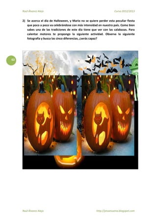 Raúl Álvarez Alejo Curso 2012/2013
Raúl Álvarez Alejo http://ptsansuena.blogspot.com
62
2) Se acerca el día de Halloween, y Mario no se quiere perder esta peculiar fiesta
que poco a poco va celebrándose con más intensidad en nuestro país. Como bien
sabes una de las tradiciones de este día tiene que ver con las calabazas. Para
calentar motores te propongo la siguiente actividad. Observa la siguiente
fotografía y busca las cinco diferencias, ¿serás capaz?
 