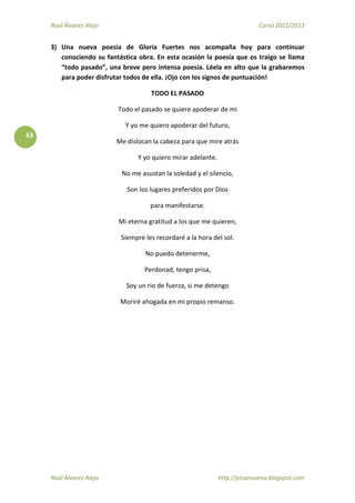 Raúl Álvarez Alejo Curso 2012/2013
Raúl Álvarez Alejo http://ptsansuena.blogspot.com
63
3) Una nueva poesía de Gloria Fuertes nos acompaña hoy para continuar
conociendo su fantástica obra. En esta ocasión la poesía que os traigo se llama
“todo pasado”, una breve pero intensa poesía. Léela en alto que la grabaremos
para poder disfrutar todos de ella. ¡Ojo con los signos de puntuación!
TODO EL PASADO
Todo el pasado se quiere apoderar de mi
Y yo me quiero apoderar del futuro,
Me dislocan la cabeza para que mire atrás
Y yo quiero mirar adelante.
No me asustan la soledad y el silencio,
Son los lugares preferidos por Dios
para manifestarse.
Mi eterna gratitud a los que me quieren,
Siempre les recordaré a la hora del sol.
No puedo detenerme,
Perdonad, tengo prisa,
Soy un rio de fuerza, si me detengo
Moriré ahogada en mi propio remanso.
 