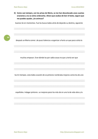 Raúl Álvarez Alejo Curso 2012/2013
Raúl Álvarez Alejo http://ptsansuena.blogspot.com
64
4) Como casi siempre, con las prisas de Mario, se me han descolocado unas cuantas
oraciones y no se cómo ordenarlas. Ahora que acabas de leer el texto, seguro que
me puedes ayudar, ¿te animcas?
buenos Se en momentos. Fue los busca todos atrás de dejando su destino, siguiente
después se Mario comer. de puso Valencia a organizar a haría un que poco visita la
muchas empezar. Eran dónde las por sabía cosas no que y tenía ver que
los En tiempos. esta todos ocasión de se pintores nombraba mejores como los de uno
españoles. Indagar pintores un mejores poco los más de en uno la de vida obra y la
 