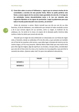Raúl Álvarez Alejo Curso 2012/2013
Raúl Álvarez Alejo http://ptsansuena.blogspot.com
65
5) Como bien sabes se acerca el Halloween y seguro que no conoces muchas de las
curiosidades y secretos de esta peculiar fecha. Mario no podía perderse esta
fiesta y conoce alguno de los secretos mejor guardados de este día. A lo largo de
las actividades iremos descubriéndolas junto a él. Lee con atención este
fragmento fijándote en los signos de puntuación. Luego lo grabaremos para que
todo el mundo pueda descubrir esos secretos, ¿te atreves?
Antes de comenzar a comer, Mario recordó que ese día era uno de sus días
favoritos, el día de Halloween, una celebración que siempre le había resultado curiosa
y de la que conocía alguno de sus secretos, como su origen, la tradición de las
calabazas, etc. Se sentó en la mesa a la espera de la deseada paella mientras daba
vueltas a todos los datos que conocía de este día.
Recordó que el origen de esta celebración se relacionaba con una fiesta de origen
celta, el Samahin, donde se celebraba el fin de año celta, y que coincidía con también
con el final de las cosechas y del verano, y que daba lugar a tiempos de invierno con las
noches largas y el frio muy presente. Además Mario había leído que esta noche tenía
para ellos algo de mágico, algo de espiritual. Los druidas, o brujos celtas, consideraban
que este día la línea entre los vivos y los muertos era muy pequeña y que permitía la
conexión de ambos. ¿Quieres saber más? Un poco más adelante lo descubrirás.
FALLOS TIEMPO
INTENTO 1
INTENTO 2
 