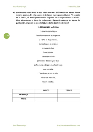 Raúl Álvarez Alejo Curso 2012/2013
Raúl Álvarez Alejo http://ptsansuena.blogspot.com
66
6) Continuamos conociendo la obra Gloria Fuertes y disfrutando con alguno de sus
mejores poemas. En esta ocasión te traigo un nuevo poema titulado “El corazón
de la Tierra”, un breve poema donde se puede ver la inspiración de la autora.
Léelo atentamente y luego lo grabaremos. ¡Recuerda respetar los signos de
puntuación, en poesía es esencial! ¡Quién de los dos lo leerá mejor!
EL CORAZÓN DE LA TIERRA
El corazón de la Tierra
tiene hombres que le desgarran.
La Tierra es muy anciana.
Sufre ataques al corazón
en sus entrañas.
Sus volcanes,
laten demasiado
por exceso de odio y de lava.
La Tierra no está para muchos trotes,
está cansada.
Cuando entierran en ella
niños con metralla,
le dan arcadas.
FALLOS TIEMPO
ALUMNO/A
PROFE
 