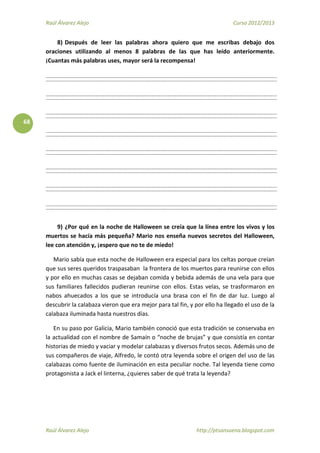 Raúl Álvarez Alejo Curso 2012/2013
Raúl Álvarez Alejo http://ptsansuena.blogspot.com
68
8) Después de leer las palabras ahora quiero que me escribas debajo dos
oraciones utilizando al menos 8 palabras de las que has leído anteriormente.
¡Cuantas más palabras uses, mayor será la recompensa!
9) ¿Por qué en la noche de Halloween se creía que la línea entre los vivos y los
muertos se hacía más pequeña? Mario nos enseña nuevos secretos del Halloween,
lee con atención y, ¡espero que no te de miedo!
Mario sabía que esta noche de Halloween era especial para los celtas porque creían
que sus seres queridos traspasaban la frontera de los muertos para reunirse con ellos
y por ello en muchas casas se dejaban comida y bebida además de una vela para que
sus familiares fallecidos pudieran reunirse con ellos. Estas velas, se trasformaron en
nabos ahuecados a los que se introducía una brasa con el fin de dar luz. Luego al
descubrir la calabaza vieron que era mejor para tal fin, y por ello ha llegado el uso de la
calabaza iluminada hasta nuestros días.
En su paso por Galicia, Mario también conoció que esta tradición se conservaba en
la actualidad con el nombre de Samaín o “noche de brujas” y que consistía en contar
historias de miedo y vaciar y modelar calabazas y diversos frutos secos. Además uno de
sus compañeros de viaje, Alfredo, le contó otra leyenda sobre el origen del uso de las
calabazas como fuente de iluminación en esta peculiar noche. Tal leyenda tiene como
protagonista a Jack el linterna, ¿quieres saber de qué trata la leyenda?
 
