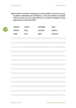 Raúl Álvarez Alejo Curso 2012/2013
Raúl Álvarez Alejo http://ptsansuena.blogspot.com
69
10) Para terminar esta ficha te propongo una nueva actividad. Te voy a dar una serie
de palabras relacionadas con el Halloween, y tú has de escribirme un pequeño
relato de miedo con el que poder disfrutar en la noche de Halloween, ¿serás
capaz de hacer un relato terrorífico?
vampiros espíritu murciélago araña
historias brujo oscuridad calabaza
fuego línea gritos encuentro
 