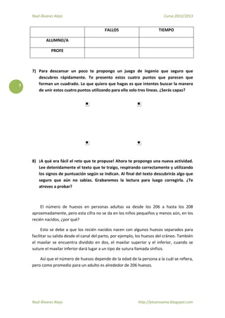 Raúl Álvarez Alejo Curso 2012/2013
Raúl Álvarez Alejo http://ptsansuena.blogspot.com
7
FALLOS TIEMPO
ALUMNO/A
PROFE
7) Para descansar un poco te propongo un juego de ingenio que seguro que
descubres rápidamente. Te presento estos cuatro puntos que parecen que
forman un cuadrado. Lo que quiero que hagas es que intentes buscar la manera
de unir estos cuatro puntos utilizando para ello solo tres líneas. ¿Serás capaz?
8) ¡A qué era fácil el reto que te propuse! Ahora te propongo una nueva actividad.
Lee detenidamente el texto que te traigo, respirando correctamente y utilizando
los signos de puntuación según se indican. Al final del texto descubrirás algo que
seguro que aún no sabías. Grabaremos la lectura para luego corregirla. ¿Te
atreves a probar?
El número de huesos en personas adultas va desde los 206 a hasta los 208
aproximadamente, pero esta cifra no se da en los niños pequeños y menos aún, en los
recién nacidos, ¿por qué?
Esto se debe a que los recién nacidos nacen con algunos huesos separados para
facilitar su salida desde el canal del parto, por ejemplo, los huesos del cráneo. También
el maxilar se encuentra dividido en dos, el maxilar superior y el inferior, cuando se
suture el maxilar inferior dará lugar a un tipo de sutura llamada sínfisis.
Así que el número de huesos depende de la edad de la persona a la cuál se refiera,
pero como promedio para un adulto es alrededor de 206 huesos.
 