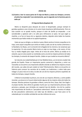 Raúl Álvarez Alejo Curso 2012/2013
Raúl Álvarez Alejo http://ptsansuena.blogspot.com
71
(FICHA 10)
11) Vuelve a leer la nueva parte de El viaje de Mario y anota tus tiempos y errores.
¿Cuánto has mejorado? ¡Lee atentamente, que la segunda vez lo haremos para la
radio ya!
El Viaje de Mario (Capítulo 15)
Mario se despertó poco después de sonar el despertador, porque siempre le
gustaba quedarse unos minutos en la cama hasta levantarse definitivamente. Pero en
esta ocasión no se quedó mucho, porque el calor de Sevilla ya empezaba a ser
considerable y apetecía salir a la calle para refrescarse un poco. Así que cogió su
mochila, y se fue en busca de su siguiente destino, dejando atrás todos los buenos
momentos que había vivido en la capital hispalense.
Cada vez que se dirigía a un destino nuevo, Mario sentía el mismo cosquilleo en la
tripa, como aquel cosquilleo que sentía en todas y cada una de las noches anteriores a
la Navidad y los Reyes, con la emoción de la llegada de los mismos y las sorpresas que
le esperarían. En esta ocasión Mario tenía un viaje no muy largo, y de nuevo, el tren
fue su medio elegido para viajar. Antes de la hora de comer, Mario ya estaba en la
estación, que en esta ocasión se nombraba como uno de los mejores pintores de todos
los tiempos, la estación de Joaquín Sorolla. ¿Sabes en que ciudad se encuentra Mario?
Se trata de una ciudad bañada por el mar Mediterráneo, y es la tercera ciudad más
grande de España. Posee un importante puerto comercial y deportivo, y entre sus
maravillas se encuentra una importante albufera donde se obtiene los mejores arroces
del mundo, ¿ya sabes de qué ciudad se trata? Efectivamente, Mario se encuentra en
Valencia para conocer los secretos de la ciudad, sus tradiciones, y sobre todo para
indagar un poco más en la vida y la obra de uno de los mejores pintores españoles de
todos los tiempos, Joaquín Sorolla.
A Mario le encantaba la pintura, era una de sus mayores aficiones, y como podéis
recordar, ya estuvo en el Louvre observando algunas de las mejores obras de todos los
tiempos. Muchos pintores le gustaban a Mario, como Da Vinci, Goya, Dalí, Van Gogh o
el propio Sorolla. Este último le gustaba mucho por sus impresionante pinturas sobre
personas y paisajes, que retrataba con especial lujo de detalles. Uno de los cuadros
más importantes de Sorolla es “pescadores valencianos” donde se muestra el trabajo
de dos pescadores valencianos con todo lujo de detalles y que hace poco se ha
subastado por la increíble cantidad de casi dos millones de euros.
 
