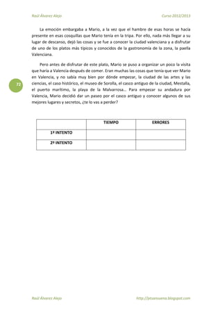 Raúl Álvarez Alejo Curso 2012/2013
Raúl Álvarez Alejo http://ptsansuena.blogspot.com
72
La emoción embargaba a Mario, a la vez que el hambre de esas horas se hacía
presente en esas cosquillas que Mario tenía en la tripa. Por ello, nada más llegar a su
lugar de descanso, dejó las cosas y se fue a conocer la ciudad valenciana y a disfrutar
de uno de los platos más típicos y conocidos de la gastronomía de la zona, la paella
Valenciana.
Pero antes de disfrutar de este plato, Mario se puso a organizar un poco la visita
que haría a Valencia después de comer. Eran muchas las cosas que tenía que ver Mario
en Valencia, y no sabía muy bien por dónde empezar, la ciudad de las artes y las
ciencias, el caso histórico, el museo de Sorolla, el casco antiguo de la ciudad, Mestalla,
el puerto marítimo, la playa de la Malvarrosa… Para empezar su andadura por
Valencia, Mario decidió dar un paseo por el casco antiguo y conocer algunos de sus
mejores lugares y secretos, ¿te lo vas a perder?
TIEMPO ERRORES
1º INTENTO
2º INTENTO
 