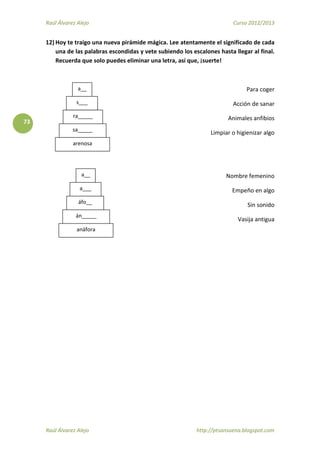 Raúl Álvarez Alejo Curso 2012/2013
Raúl Álvarez Alejo http://ptsansuena.blogspot.com
73
12) Hoy te traigo una nueva pirámide mágica. Lee atentamente el significado de cada
una de las palabras escondidas y vete subiendo los escalones hasta llegar al final.
Recuerda que solo puedes eliminar una letra, así que, ¡suerte!
Para coger
Acción de sanar
Animales anfibios
Limpiar o higienizar algo
Nombre femenino
Empeño en algo
Sin sonido
Vasija antigua
arenosa
a__
s___
ra_____
sa_____
anáfora
a___
áfo__
án_____
a__
 