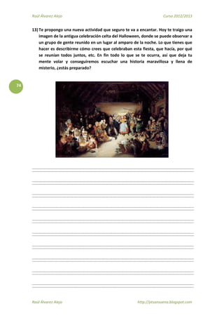 Raúl Álvarez Alejo Curso 2012/2013
Raúl Álvarez Alejo http://ptsansuena.blogspot.com
74
13) Te propongo una nueva actividad que seguro te va a encantar. Hoy te traigo una
imagen de la antigua celebración celta del Halloween, donde se puede observar a
un grupo de gente reunido en un lugar al amparo de la noche. Lo que tienes que
hacer es describirme cómo crees que celebraban esta fiesta, que hacía, por qué
se reunían todos juntos, etc. En fin todo lo que se te ocurra, así que deja tu
mente volar y conseguiremos escuchar una historia maravillosa y llena de
misterio, ¿estás preparado?
 